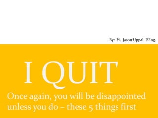 I QUIT
Once again, you will be disappointed
unless you do – these 5 things first
By: M. Jason Uppal, P.Eng.
 