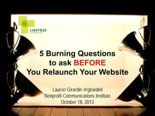 5 Burning Questions
to ask BEFORE
You Relaunch Your Website
Lauren Girardin @girardinl
Nonprofit Communications Institute
October 18, 2013

 