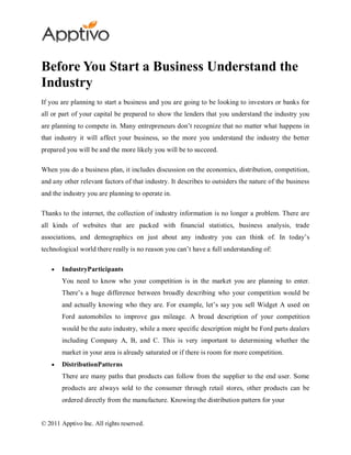 Before You Start a Business Understand the
Industry
If you are planning to start a business and you are going to be looking to investors or banks for
all or part of your capital be prepared to show the lenders that you understand the industry you
are planning to compete in. Many entrepreneurs don’t recognize that no matter what happens in
that industry it will affect your business, so the more you understand the industry the better
prepared you will be and the more likely you will be to succeed.

When you do a business plan, it includes discussion on the economics, distribution, competition,
and any other relevant factors of that industry. It describes to outsiders the nature of the business
and the industry you are planning to operate in.

Thanks to the internet, the collection of industry information is no longer a problem. There are
all kinds of websites that are packed with financial statistics, business analysis, trade
associations, and demographics on just about any industry you can think of. In today’s
technological world there really is no reason you can’t have a full understanding of:

        IndustryParticipants
        You need to know who your competition is in the market you are planning to enter.
        There’s a huge difference between broadly describing who your competition would be
        and actually knowing who they are. For example, let’s say you sell Widget A used on
        Ford automobiles to improve gas mileage. A broad description of your competition
        would be the auto industry, while a more specific description might be Ford parts dealers
        including Company A, B, and C. This is very important to determining whether the
        market in your area is already saturated or if there is room for more competition.
        DistributionPatterns
        There are many paths that products can follow from the supplier to the end user. Some
        products are always sold to the consumer through retail stores, other products can be
        ordered directly from the manufacture. Knowing the distribution pattern for your


© 2011 Apptivo Inc. All rights reserved.
 