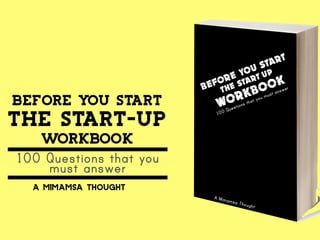 BE F ORE YO U S TAR T 
THE START-UP 
WORKBOOK 
100 Questions that you must answer 
A Mimamsa Thought 
BEFORE YOU START 
THE START-UP 
WORKBOOK 
100 Questions that you 
must answer 
a mimamsa thought 
 