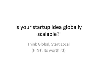 Is	
  your	
  startup	
  idea	
  globally	
  
scalable?	
  	
  
Think	
  Global,	
  Start	
  Local	
  	
  
(HINT:	
  Its	
  worth	
  it!)	
  
 