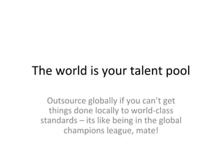 The	
  world	
  is	
  your	
  talent	
  pool	
  
Outsource	
  globally	
  if	
  you	
  can’t	
  get	
  
things	
  done	
  locally	
  to	
  world-­‐class	
  
standards	
  –	
  its	
  like	
  being	
  in	
  the	
  global	
  
champions	
  league,	
  mate!	
  
 