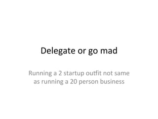 Delegate	
  or	
  go	
  mad	
  
Running	
  a	
  2	
  startup	
  oupit	
  not	
  same	
  
as	
  running	
  a	
  20	
  person	
  business	
  
 