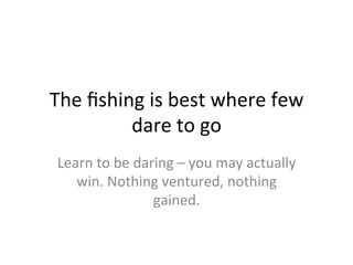 The	
  ﬁshing	
  is	
  best	
  where	
  few	
  
dare	
  to	
  go	
  
Learn	
  to	
  be	
  daring	
  –	
  you	
  may	
  actually	
  
win.	
  Nothing	
  ventured,	
  nothing	
  
gained.	
  	
  
 