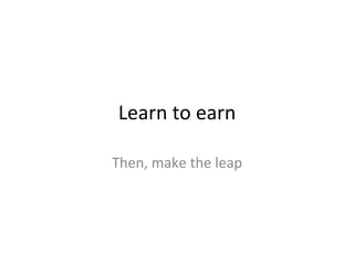 Learn	
  to	
  earn	
  
Then,	
  make	
  the	
  leap	
  
 