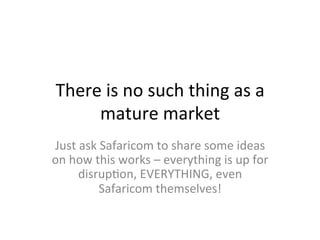 There	
  is	
  no	
  such	
  thing	
  as	
  a	
  
mature	
  market	
  
Just	
  ask	
  Safaricom	
  to	
  share	
  some	
  ideas	
  
on	
  how	
  this	
  works	
  –	
  everything	
  is	
  up	
  for	
  
disrupSon,	
  EVERYTHING,	
  even	
  
Safaricom	
  themselves!	
  
 