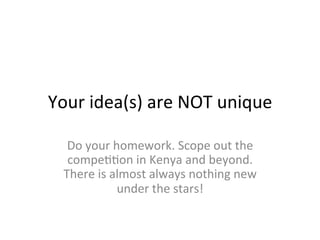 Your	
  idea(s)	
  are	
  NOT	
  unique	
  
Do	
  your	
  homework.	
  Scope	
  out	
  the	
  
compeSSon	
  in	
  Kenya	
  and	
  beyond.	
  
There	
  is	
  almost	
  always	
  nothing	
  new	
  
under	
  the	
  stars!	
  
 