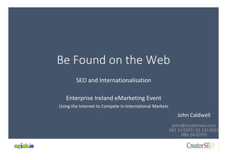 Be Found on the Web 
SEO and Internationalisation 
Enterprise Ireland eMarketing Event 
Using the Internet to Compete in International Markets 
John Caldwell 
john@creatorseo.com 
061 513267/ 01 5313061 
086 2410295 
 