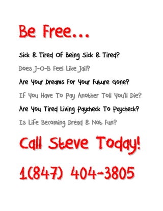 B e Fr e e …
Sick & Tired Of Being Sick & Tired?
Does J-O-B Feel Like Jail?
Are Your Dreams For Your Future Gone?
If You Have To Pay Another Toll You’ll Die?
Are You Tired Living Paycheck To Paycheck?
Is Life Becoming Dread & Not Fun?


Call Steve Today!
1(847) 404-3805
 