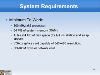 System Requirements  Minimum To Work: 300 MHz x86 processor. 64 MB of system memory (RAM). At least 4 GB of disk space (for full installation and swap space). VGA graphics card capable of 640x480 resolution. CD-ROM drive or network card. 