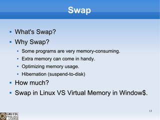 Swap What's Swap? Why Swap? Some programs are very memory-consuming. Extra memory can come in handy. Optimizing memory usage. Hibernation (suspend-to-disk)  How much? Swap in Linux VS Virtual Memory in Window$. 