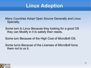 Linux Adoption  Many Countries Adopt Open Source Generally and Linux Specially. Some turn to Linux Because they looking for a good OS they can Modify in it to satisfy their needs. Some turn Because of the High Cost of Micro$oft OS. Some turns Because of the  Licenses of Micro$oft force them not to us it. 