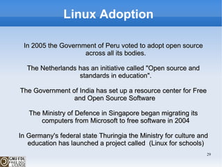 Linux Adoption  In 2005 the Government of Peru voted to adopt open source across all its bodies. The Netherlands has an initiative called "Open source and standards in education". The Government of India has set up a resource center for Free and Open Source Software  The Ministry of Defence in Singapore began migrating its computers from Microsoft to free software in 2004 In Germany's federal state Thuringia the Ministry for culture and education has launched a project called  (Linux for schools) 