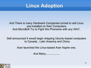 Linux Adoption  And There is many Hardware Companies turned to sell Linux pre-installed on their Computers. And Micro$oft Try to Fight this Phoneme with any WAY. Dell announced it would begin shipping Ubuntu-based computers to Canada , Latin America and China. Acer launched the Linux-based Acer Aspire one. And Many.................. 