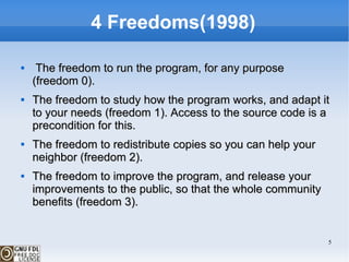 4 Freedoms(1998) The freedom to run the program, for any purpose (freedom 0). The freedom to study how the program works, and adapt it to your needs (freedom 1). Access to the source code is a precondition for this. The freedom to redistribute copies so you can help your neighbor (freedom 2). The freedom to improve the program, and release your improvements to the public, so that the whole community benefits (freedom 3). 