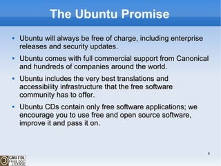 The Ubuntu Promise Ubuntu will always be free of charge, including enterprise releases and security updates. Ubuntu comes with full commercial support from Canonical and hundreds of companies around the world. Ubuntu includes the very best translations and accessibility infrastructure that the free software community has to offer. Ubuntu CDs contain only free software applications; we encourage you to use free and open source software, improve it and pass it on. 