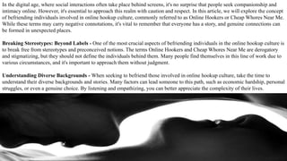 In the digital age, where social interactions often take place behind screens, it's no surprise that people seek companionship and
intimacy online. However, it's essential to approach this realm with caution and respect. In this article, we will explore the concept
of befriending individuals involved in online hookup culture, commonly referred to as Online Hookers or Cheap Whores Near Me.
While these terms may carry negative connotations, it's vital to remember that everyone has a story, and genuine connections can
be formed in unexpected places.
Breaking Stereotypes: Beyond Labels - One of the most crucial aspects of befriending individuals in the online hookup culture is
to break free from stereotypes and preconceived notions. The terms Online Hookers and Cheap Whores Near Me are derogatory
and stigmatizing, but they should not define the individuals behind them. Many people find themselves in this line of work due to
various circumstances, and it's important to approach them without judgment.
Understanding Diverse Backgrounds - When seeking to befriend those involved in online hookup culture, take the time to
understand their diverse backgrounds and stories. Many factors can lead someone to this path, such as economic hardship, personal
struggles, or even a genuine choice. By listening and empathizing, you can better appreciate the complexity of their lives.
 