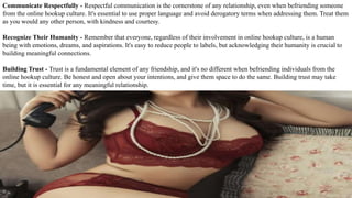 Communicate Respectfully - Respectful communication is the cornerstone of any relationship, even when befriending someone
from the online hookup culture. It's essential to use proper language and avoid derogatory terms when addressing them. Treat them
as you would any other person, with kindness and courtesy.
Recognize Their Humanity - Remember that everyone, regardless of their involvement in online hookup culture, is a human
being with emotions, dreams, and aspirations. It's easy to reduce people to labels, but acknowledging their humanity is crucial to
building meaningful connections.
Building Trust - Trust is a fundamental element of any friendship, and it's no different when befriending individuals from the
online hookup culture. Be honest and open about your intentions, and give them space to do the same. Building trust may take
time, but it is essential for any meaningful relationship.
 