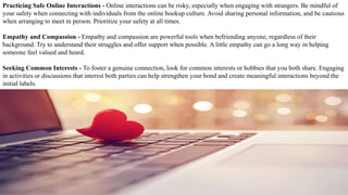 Practicing Safe Online Interactions - Online interactions can be risky, especially when engaging with strangers. Be mindful of
your safety when connecting with individuals from the online hookup culture. Avoid sharing personal information, and be cautious
when arranging to meet in person. Prioritize your safety at all times.
Empathy and Compassion - Empathy and compassion are powerful tools when befriending anyone, regardless of their
background. Try to understand their struggles and offer support when possible. A little empathy can go a long way in helping
someone feel valued and heard.
Seeking Common Interests - To foster a genuine connection, look for common interests or hobbies that you both share. Engaging
in activities or discussions that interest both parties can help strengthen your bond and create meaningful interactions beyond the
initial labels.
 