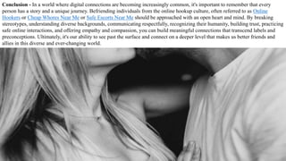 Conclusion - In a world where digital connections are becoming increasingly common, it's important to remember that every
person has a story and a unique journey. Befriending individuals from the online hookup culture, often referred to as Online
Hookers or Cheap Whores Near Me or Safe Escorts Near Me should be approached with an open heart and mind. By breaking
stereotypes, understanding diverse backgrounds, communicating respectfully, recognizing their humanity, building trust, practicing
safe online interactions, and offering empathy and compassion, you can build meaningful connections that transcend labels and
preconceptions. Ultimately, it's our ability to see past the surface and connect on a deeper level that makes us better friends and
allies in this diverse and ever-changing world.
 