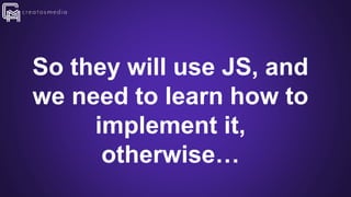 So they will use JS, and
we need to learn how to
implement it,
otherwise…
 