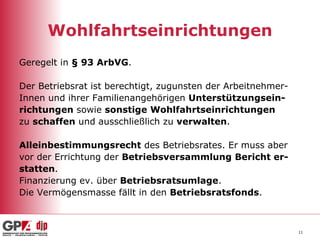 Wohlfahrtseinrichtungen Geregelt in  § 93 ArbVG . Der Betriebsrat ist berechtigt, zugunsten der Arbeitnehmer- Innen und ihrer Familienangehörigen  Unterstützungsein- richtungen  sowie  sonstige   Wohlfahrtseinrichtungen   zu  schaffen  und ausschließlich zu  verwalten .  Alleinbestimmungsrecht  des Betriebsrates. Er muss aber vor der Errichtung der  Betriebsversammlung   Bericht er- statten . Finanzierung ev. über  Betriebsratsumlage . Die Vermögensmasse fällt in den  Betriebsratsfonds . 