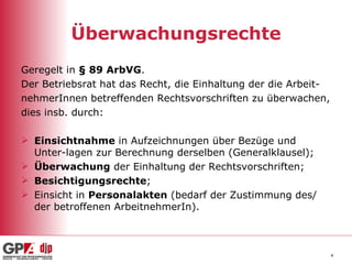 Überwachungsrechte Geregelt in  § 89 ArbVG . Der Betriebsrat hat das Recht, die Einhaltung der die Arbeit- nehmerInnen betreffenden Rechtsvorschriften zu überwachen, dies insb. durch: Einsichtnahme  in Aufzeichnungen über Bezüge und Unter-lagen zur Berechnung derselben (Generalklausel); Überwachung  der Einhaltung der Rechtsvorschriften; Besichtigungsrechte ; Einsicht in  Personalakten  (bedarf der Zustimmung des/ der betroffenen ArbeitnehmerIn). 