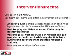 Interventionsrechte Geregelt in  § 90 ArbVG . Das Recht auf interne und externe Intervention umfasst insb.: Anhörung  durch den/die BetriebsinhaberIn in allen Ange-legenheiten, die die Interessen der ANInnen berühren; Beantragung  von  Maßnahmen zur Einhaltung der Rechtsvorschriften ; Vorschläge  zur  Verbesserung der Arbeitsbedingun-gen, der betrieblichen Ausbildung, der Unfallver-hütung und der menschengerechten Arbeitsge-staltung ; Beantragung sonstiger Maßnahmen. 