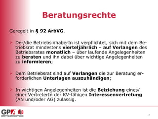 Beratungsrechte Geregelt in  § 92 ArbVG . Der/die BetriebsinhaberIn ist verpflichtet, sich mit dem Be-triebsrat mindestens  vierteljährlich  –  auf Verlangen  des Betriebsrates  monatlich  – über laufende Angelegenheiten zu  beraten  und ihn dabei über wichtige Angelegenheiten zu  informieren ;  Dem Betriebsrat sind auf  Verlangen  die zur Beratung er-forderlichen  Unterlagen auszuhändigen ; In wichtigen Angelegenheiten ist die  Beiziehung  eines/ einer VertreterIn der KV-fähigen  Interessenvertretung  (AN und/oder AG) zulässig. 