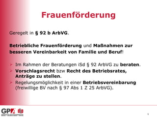 Frauenförderung Geregelt in  § 92 b ArbVG . Betriebliche Frauenförderung  und  Maßnahmen zur besseren Vereinbarkeit von Familie und Beruf ! Im Rahmen der Beratungen iSd § 92 ArbVG zu  beraten . Vorschlagsrecht  bzw  Recht   des Betriebsrates, Anträge zu stellen . Regelungsmöglichkeit in einer  Betriebsvereinbarung  (freiwillige BV nach § 97 Abs 1 Z 25 ArbVG). 