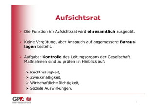Aufsichtsrat
Die Funktion im Aufsichtsrat wird ehrenamtlich ausgeübt.

Keine Vergütung, aber Anspruch auf angemessene Baraus-
lagen besteht.

Aufgabe: Kontrolle des Leitungsorgans der Gesellschaft.
Maßnahmen sind zu prüfen im Hinblick auf:

   Rechtmäßigkeit,
   Zweckmäßigkeit,
   Wirtschaftliche Richtigkeit,
   Soziale Auswirkungen.


                                                           11
 