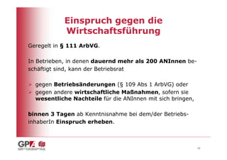 Einspruch gegen die
            Wirtschaftsführung
Geregelt in § 111 ArbVG.

In Betrieben, in denen dauernd mehr als 200 ANInnen be-
schäftigt sind, kann der Betriebsrat

  gegen Betriebsänderungen (§ 109 Abs 1 ArbVG) oder
  gegen andere wirtschaftliche Maßnahmen, sofern sie
  wesentliche Nachteile für die ANInnen mit sich bringen,

binnen 3 Tagen ab Kenntnisnahme bei dem/der Betriebs-
inhaberIn Einspruch erheben.



                                                            12
 