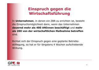 Einspruch gegen die
             Wirtschaftsführung
In Unternehmen, in denen ein ZBR zu errichten ist, besteht
die Einspruchsmöglichkeit dann, wenn das Unternehmen
dauernd mehr als 400 ANInnen beschäftigt und mehr
als 200 von der wirtschaftlichen Maßnahme betroffen
sind.

Richtet sich der Einspruch gegen eine geplante Betriebs-
stilllegung, so hat er für längstens 4 Wochen aufschiebende
Wirkung.




                                                              13
 