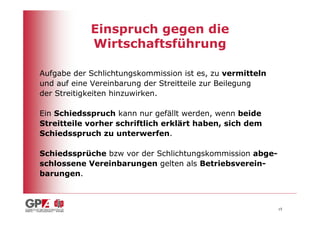 Einspruch gegen die
            Wirtschaftsführung

Aufgabe der Schlichtungskommission ist es, zu vermitteln
und auf eine Vereinbarung der Streitteile zur Beilegung
der Streitigkeiten hinzuwirken.

Ein Schiedsspruch kann nur gefällt werden, wenn beide
Streitteile vorher schriftlich erklärt haben, sich dem
Schiedsspruch zu unterwerfen.

Schiedssprüche bzw vor der Schlichtungskommission abge-
schlossene Vereinbarungen gelten als Betriebsverein-
barungen.



                                                           15
 
