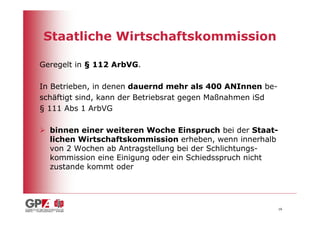 Staatliche Wirtschaftskommission

Geregelt in § 112 ArbVG.

In Betrieben, in denen dauernd mehr als 400 ANInnen be-
schäftigt sind, kann der Betriebsrat gegen Maßnahmen iSd
§ 111 Abs 1 ArbVG

  binnen einer weiteren Woche Einspruch bei der Staat-
  lichen Wirtschaftskommission erheben, wenn innerhalb
  von 2 Wochen ab Antragstellung bei der Schlichtungs-
  kommission eine Einigung oder ein Schiedsspruch nicht
  zustande kommt oder




                                                           16
 