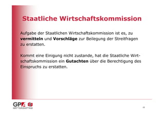 Staatliche Wirtschaftskommission

Aufgabe der Staatlichen Wirtschaftskommission ist es, zu
vermitteln und Vorschläge zur Beilegung der Streitfragen
zu erstatten.

Kommt eine Einigung nicht zustande, hat die Staatliche Wirt-
schaftskommission ein Gutachten über die Berechtigung des
Einspruchs zu erstatten.




                                                               18
 