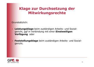 Klage zur Durchsetzung der
          Mitwirkungsrechte

Grundsätzlich:

  Leistungsklage beim zuständigen Arbeits- und Sozial-
  gericht, ggf in Verbindung mit einer Einstweiligen
  Verfügung oder

  Feststellungsklage beim zuständigen Arbeits- und Sozial-
  gericht.




                                                         20
 