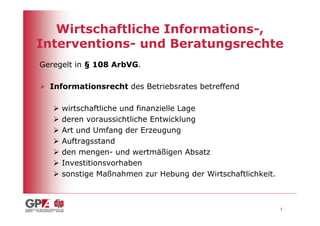 Wirtschaftliche Informations-,
Interventions- und Beratungsrechte
Geregelt in § 108 ArbVG.

  Informationsrecht des Betriebsrates betreffend

     wirtschaftliche und finanzielle Lage
     deren voraussichtliche Entwicklung
     Art und Umfang der Erzeugung
     Auftragsstand
     den mengen- und wertmäßigen Absatz
     Investitionsvorhaben
     sonstige Maßnahmen zur Hebung der Wirtschaftlichkeit.



                                                             3
 