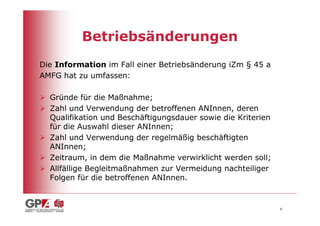 Betriebsänderungen
Die Information im Fall einer Betriebsänderung iZm § 45 a
AMFG hat zu umfassen:

  Gründe für die Maßnahme;
  Zahl und Verwendung der betroffenen ANInnen, deren
  Qualifikation und Beschäftigungsdauer sowie die Kriterien
  für die Auswahl dieser ANInnen;
  Zahl und Verwendung der regelmäßig beschäftigten
  ANInnen;
  Zeitraum, in dem die Maßnahme verwirklicht werden soll;
  Allfällige Begleitmaßnahmen zur Vermeidung nachteiliger
  Folgen für die betroffenen ANInnen.


                                                              6
 