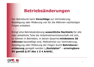 Betriebsänderungen
Der Betriebsrat kann Vorschläge zur Verhinderung,
Beseitigung oder Milderung von für die ANInnen nachteiligen
Folgen erstatten.

Bringt eine Betriebsänderung wesentliche Nachteile für alle
oder erhebliche Teile der ArbeitnehmerInnenschaft mit sich,
so können in Betrieben, in denen dauernd mindestens 20
ANInnen beschäftigt sind, Maßnahmen zur Verhinderung,
Beseitigung oder Milderung der Folgen durch Betriebsver-
einbarung geregelt werden („Sozialplan“ – erzwingbare
BV gemäß § 97 Abs 1 Z 4 ArbVG).



                                                              7
 