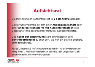 Aufsichtsrat
Die Mitwirkung im Aufsichtsrat ist in § 110 ArbVG geregelt.

Gilt für Unternehmen in Form einer Aktiengesellschaft oder
einer anderen Rechtsform mit Aufsichtsratspflicht (zB
Gesellschaft mit beschränkter Haftung; Genossenschaft).

Das Recht auf Entsendung steht grundsätzlich dem
Zentralbetriebsrat zu (nur dort, wo nur ein Betrieb existiert,
dem Betriebsrat).

Für je 2 bestellte Aufsichtsratsmitglieder (KapitalvertreterIn-
nen) wird 1 ANInnenvertreterIn bestellt. Bei ungerader Zahl
ein/e weitere ANInnenvertreterIn.


                                                                  8
 
