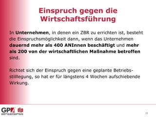 Einspruch gegen die Wirtschaftsführung In  Unternehmen , in denen ein ZBR zu errichten ist, besteht  die Einspruchsmöglichkeit dann, wenn das Unternehmen  dauernd mehr als 400 ANInnen beschäftigt  und  mehr  als 200 von der wirtschaftlichen Maßnahme betroffen sind. Richtet sich der Einspruch gegen eine geplante Betriebs- stilllegung, so hat er für längstens 4 Wochen aufschiebende Wirkung. 