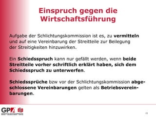 Einspruch gegen die Wirtschaftsführung Aufgabe der Schlichtungskommission ist es, zu  vermitteln und auf eine Vereinbarung der Streitteile zur Beilegung der Streitigkeiten hinzuwirken. Ein  Schiedsspruch  kann nur gefällt werden, wenn  beide Streitteile vorher schriftlich erklärt haben, sich dem  Schiedsspruch zu unterwerfen .  Schiedssprüche  bzw vor der Schlichtungskommission  abge- schlossene Vereinbarungen  gelten als  Betriebsverein- barungen . 