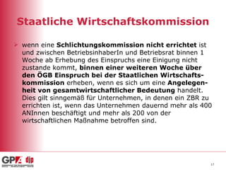 Staatliche Wirtschaftskommission wenn eine  Schlichtungskommission nicht errichtet  ist und zwischen BetriebsinhaberIn und Betriebsrat binnen 1 Woche ab Erhebung des Einspruchs eine Einigung nicht zustande kommt,  binnen einer weiteren Woche über den ÖGB Einspruch bei der Staatlichen Wirtschafts-kommission  erheben, wenn es sich um eine  Angelegen-heit von gesamtwirtschaftlicher Bedeutung  handelt. Dies gilt sinngemäß für Unternehmen, in denen ein ZBR zu errichten ist, wenn das Unternehmen dauernd mehr als 400 ANInnen beschäftigt und mehr als 200 von der wirtschaftlichen Maßnahme betroffen sind. 