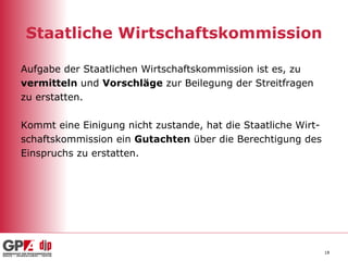 Staatliche Wirtschaftskommission Aufgabe der Staatlichen Wirtschaftskommission ist es, zu  vermitteln  und  Vorschläge  zur Beilegung der Streitfragen  zu erstatten. Kommt eine Einigung nicht zustande, hat die Staatliche Wirt- schaftskommission ein  Gutachten  über die Berechtigung des Einspruchs zu erstatten.  