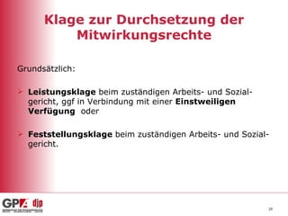 Klage zur Durchsetzung der Mitwirkungsrechte Grundsätzlich: Leistungsklage  beim zuständigen Arbeits- und Sozial-gericht, ggf in Verbindung mit einer  Einstweiligen Verfügung   oder Feststellungsklage  beim zuständigen Arbeits- und Sozial-gericht. 