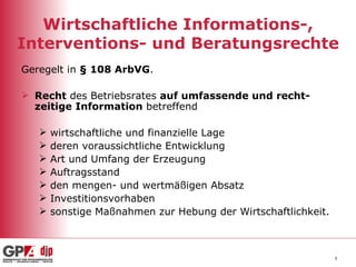 Wirtschaftliche Informations-, Interventions- und Beratungsrechte Geregelt in  § 108 ArbVG . Recht  des Betriebsrates  auf umfassende und recht-zeitige Information  betreffend wirtschaftliche und finanzielle Lage deren voraussichtliche Entwicklung Art und Umfang der Erzeugung Auftragsstand den mengen- und wertmäßigen Absatz Investitionsvorhaben sonstige Maßnahmen zur Hebung der Wirtschaftlichkeit. 