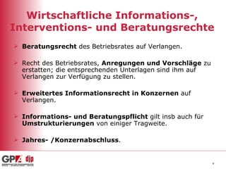 Wirtschaftliche Informations-, Interventions- und Beratungsrechte Beratungsrecht  des Betriebsrates auf Verlangen. Recht des Betriebsrates,  Anregungen und Vorschläge  zu erstatten; die entsprechenden Unterlagen sind ihm auf Verlangen zur Verfügung zu stellen. Erweitertes Informationsrecht in Konzernen  auf Verlangen. Informations- und Beratungspflicht  gilt insb auch für  Umstrukturierungen  von einiger Tragweite. Jahres- /Konzernabschluss . 