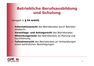 Betriebliche Berufsausbildung
             und Schulung

Geregelt in § 94 ArbVG.

  Informationsrecht des Betriebsrates durch Betriebs-
  inhaberIn.
  Vorschlags- und Antragsrecht des Betriebsrates.
  Mitwirkungsrecht des Betriebsrates an Planung und
  Durchführung.
  Teilnahmerecht des Betriebsrates an Verhandlungen
  sowie behördlichen Besichtigungen.




                                                        13
 