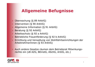 Allgemeine Befugnisse

Überwachung (§ 89 ArbVG)
Intervention (§ 90 ArbVG)
Allgemeine Information (§ 91 ArbVG)
Beratung (§ 92 ArbVG)
Arbeitsschutz (§ 92 a ArbVG)
Betriebliche Frauenförderung (§ 92 b ArbVG)
Errichtung und Verwaltung von Wohlfahrtseinrichtungen der
ArbeitnehmerInnen (§ 93 ArbVG)

Auch andere Gesetze räumen dem Betriebsrat Mitwirkungs-
rechte ein (zB AZG, BEinstG, ASchG, ArbIG, etc.)



                                                            3
 